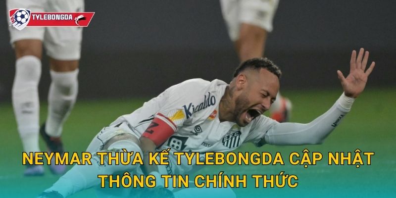 Neymar thừa kế Tylebongda cập nhật thông tin chính thức