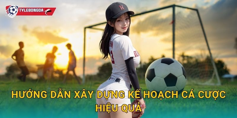 Hướng dẫn xây dựng kế hoạch cá cược hiệu quả